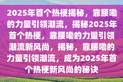 2025年首个热梗揭秘，靠腰嘞的力量引领潮流，揭秘2025年首个热梗，靠腰嘞的力量引领潮流新风尚，揭秘，靠腰嘞的力量引领潮流，成为2025年首个热梗新风尚的秘诀