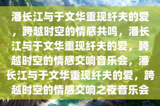 潘长江与于文华重现纤夫的爱，跨越时空的情感共鸣，潘长江与于文华重现纤夫的爱，跨越时空的情感交响音乐会，潘长江与于文华重现纤夫的爱，跨越时空的情感交响之夜音乐会
