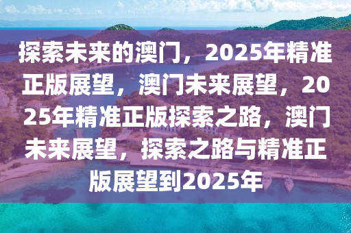 探索未来的澳门，2025年精准正版展望，澳门未来展望，2025年精准正版探索之路，澳门未来展望，探索之路与精准正版展望到2025年