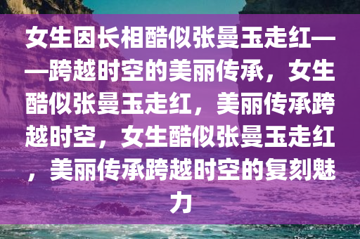 女生因长相酷似张曼玉走红——跨越时空的美丽传承，女生酷似张曼玉走红，美丽传承跨越时空，女生酷似张曼玉走红，美丽传承跨越时空的复刻魅力