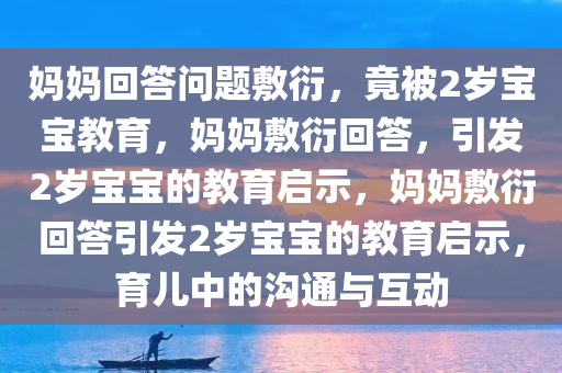 妈妈回答问题敷衍，竟被2岁宝宝教育，妈妈敷衍回答，引发2岁宝宝的教育启示，妈妈敷衍回答引发2岁宝宝的教育启示，育儿中的沟通与互动