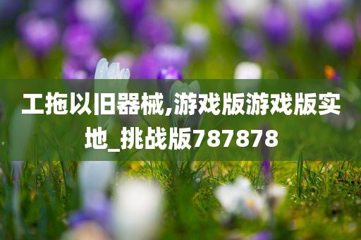 工拖以旧器械,游戏版游戏版实地_挑战版787878