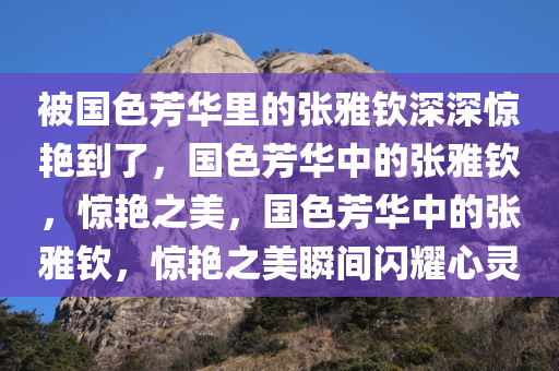 被国色芳华里的张雅钦深深惊艳到了，国色芳华中的张雅钦，惊艳之美，国色芳华中的张雅钦，惊艳之美瞬间闪耀心灵