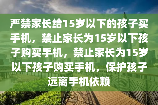 严禁家长给15岁以下的孩子买手机，禁止家长为15岁以下孩子购买手机，禁止家长为15岁以下孩子购买手机，保护孩子远离手机依赖