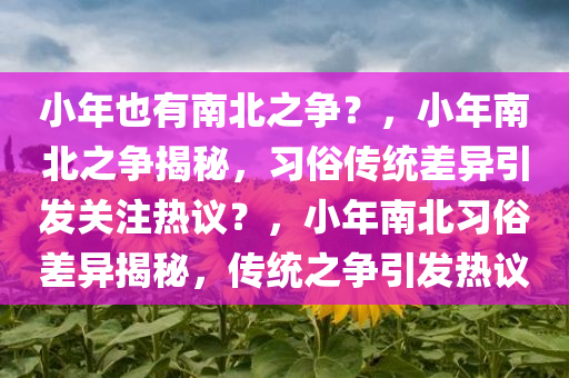 小年也有南北之争？，小年南北之争揭秘，习俗传统差异引发关注热议？，小年南北习俗差异揭秘，传统之争引发热议