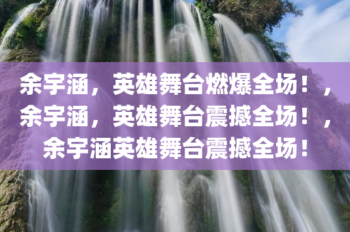 余宇涵，英雄舞台燃爆全场！，余宇涵，英雄舞台震撼全场！，余宇涵英雄舞台震撼全场！