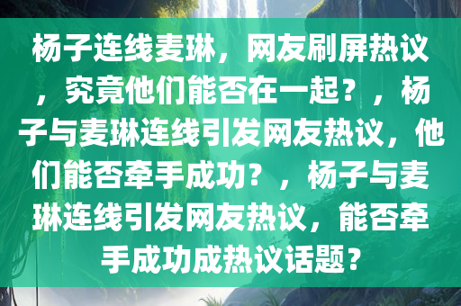 杨子连线麦琳，网友刷屏热议，究竟他们能否在一起？，杨子与麦琳连线引发网友热议，他们能否牵手成功？，杨子与麦琳连线引发网友热议，能否牵手成功成热议话题？