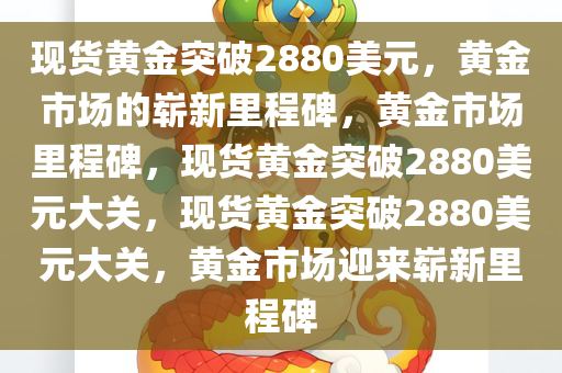 现货黄金突破2880美元，黄金市场的崭新里程碑，黄金市场里程碑，现货黄金突破2880美元大关，现货黄金突破2880美元大关，黄金市场迎来崭新里程碑