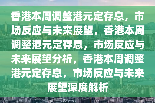 香港本周调整港元定存息，市场反应与未来展望，香港本周调整港元定存息，市场反应与未来展望分析，香港本周调整港元定存息，市场反应与未来展望深度解析