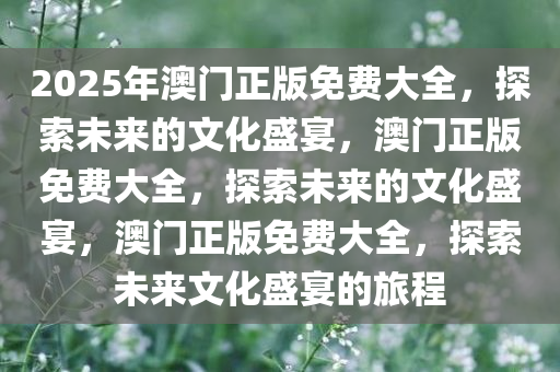 2025年澳门正版免费大全，探索未来的文化盛宴，澳门正版免费大全，探索未来的文化盛宴，澳门正版免费大全，探索未来文化盛宴的旅程
