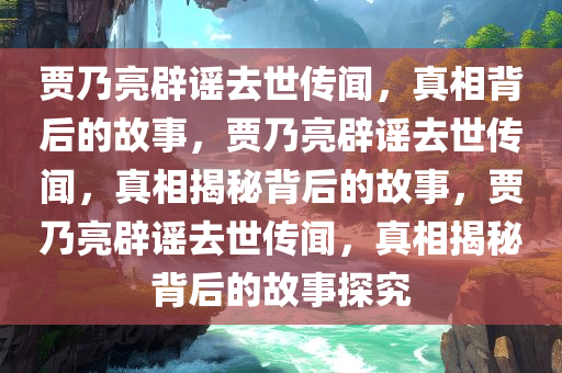 贾乃亮辟谣去世传闻，真相背后的故事，贾乃亮辟谣去世传闻，真相揭秘背后的故事，贾乃亮辟谣去世传闻，真相揭秘背后的故事探究