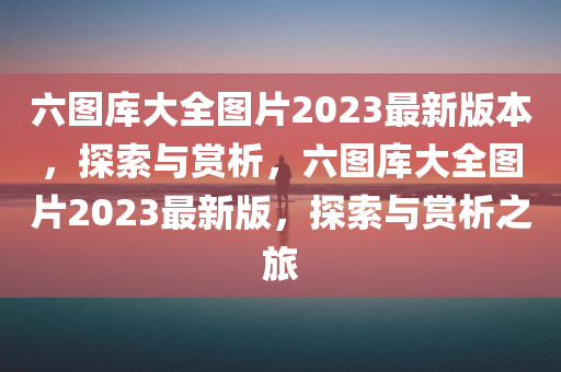 六图库大全图片2023最新版本，探索与赏析，六图库大全图片2023最新版，探索与赏析之旅