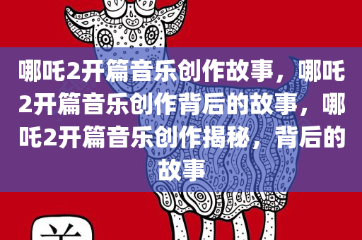 哪吒2开篇音乐创作故事，哪吒2开篇音乐创作背后的故事，哪吒2开篇音乐创作揭秘，背后的故事