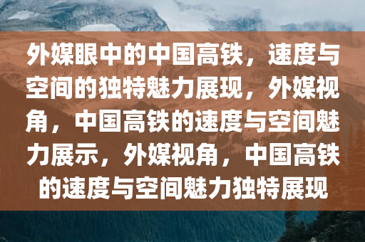 外媒眼中的中国高铁，速度与空间的独特魅力展现，外媒视角，中国高铁的速度与空间魅力展示，外媒视角，中国高铁的速度与空间魅力独特展现
