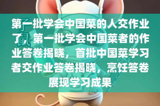 第一批学会中国菜的人交作业了，第一批学会中国菜者的作业答卷揭晓，首批中国菜学习者交作业答卷揭晓，烹饪答卷展现学习成果