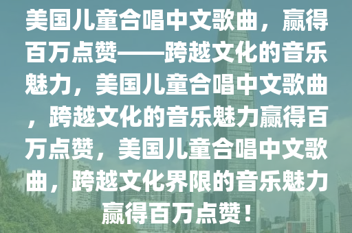 美国儿童合唱中文歌曲，赢得百万点赞——跨越文化的音乐魅力，美国儿童合唱中文歌曲，跨越文化的音乐魅力赢得百万点赞，美国儿童合唱中文歌曲，跨越文化界限的音乐魅力赢得百万点赞！