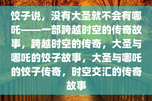 饺子说，没有大圣就不会有哪吒——一部跨越时空的传奇故事，跨越时空的传奇，大圣与哪吒的饺子故事，大圣与哪吒的饺子传奇，时空交汇的传奇故事