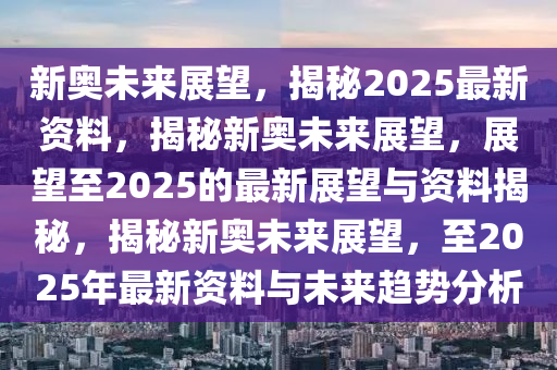 新奥未来展望，揭秘2025最新资料，揭秘新奥未来展望，展望至2025的最新展望与资料揭秘，揭秘新奥未来展望，至2025年最新资料与未来趋势分析