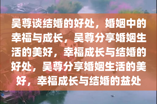 吴尊谈结婚的好处，婚姻中的幸福与成长，吴尊分享婚姻生活的美好，幸福成长与结婚的好处，吴尊分享婚姻生活的美好，幸福成长与结婚的益处