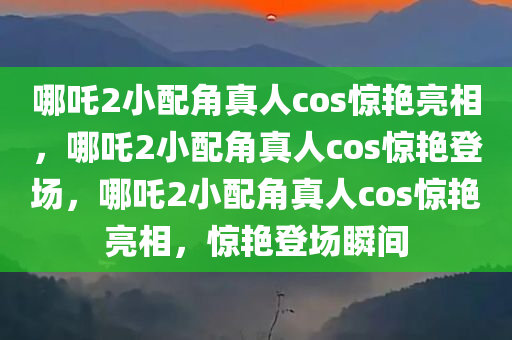 哪吒2小配角真人cos惊艳亮相，哪吒2小配角真人cos惊艳登场，哪吒2小配角真人cos惊艳亮相，惊艳登场瞬间