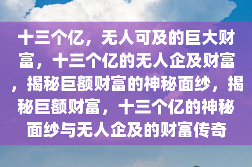 十三个亿，无人可及的巨大财富，十三个亿的无人企及财富，揭秘巨额财富的神秘面纱，揭秘巨额财富，十三个亿的神秘面纱与无人企及的财富传奇