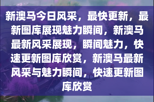 新澳马今日风采，最快更新，最新图库展现魅力瞬间，新澳马最新风采展现，瞬间魅力，快速更新图库欣赏，新澳马最新风采与魅力瞬间，快速更新图库欣赏