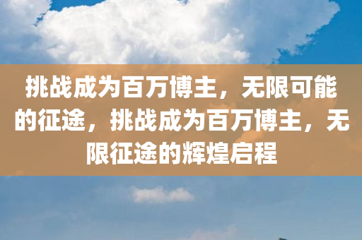 挑战成为百万博主，无限可能的征途，挑战成为百万博主，无限征途的辉煌启程