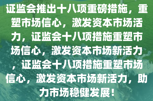 证监会推出十八项重磅措施，重塑市场信心，激发资本市场活力，证监会十八项措施重塑市场信心，激发资本市场新活力，证监会十八项措施重塑市场信心，激发资本市场新活力，助力市场稳健发展！