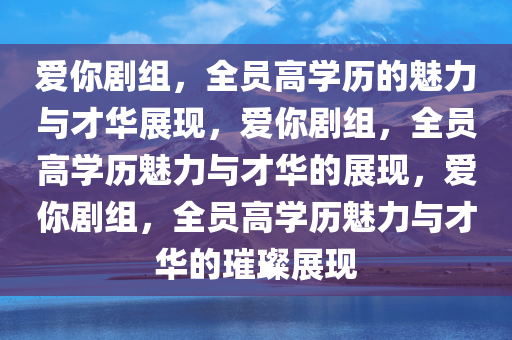 爱你剧组，全员高学历的魅力与才华展现，爱你剧组，全员高学历魅力与才华的展现，爱你剧组，全员高学历魅力与才华的璀璨展现