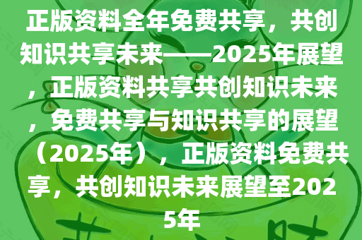 正版资料全年免费共享，共创知识共享未来——2025年展望，正版资料共享共创知识未来，免费共享与知识共享的展望（2025年），正版资料免费共享，共创知识未来展望至2025年