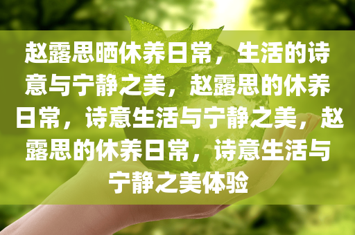 赵露思晒休养日常，生活的诗意与宁静之美，赵露思的休养日常，诗意生活与宁静之美，赵露思的休养日常，诗意生活与宁静之美体验