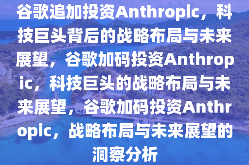谷歌追加投资Anthropic，科技巨头背后的战略布局与未来展望，谷歌加码投资Anthropic，科技巨头的战略布局与未来展望，谷歌加码投资Anthropic，战略布局与未来展望的洞察分析