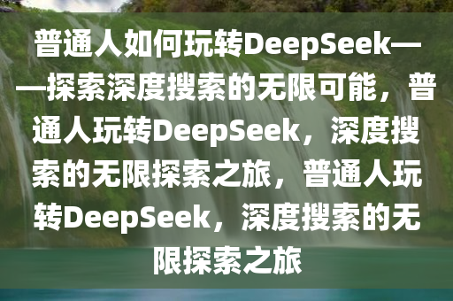 普通人如何玩转DeepSeek——探索深度搜索的无限可能，普通人玩转DeepSeek，深度搜索的无限探索之旅，普通人玩转DeepSeek，深度搜索的无限探索之旅