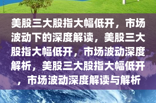 美股三大股指大幅低开，市场波动下的深度解读，美股三大股指大幅低开，市场波动深度解析，美股三大股指大幅低开，市场波动深度解读与解析