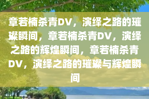 章若楠杀青DV，演绎之路的璀璨瞬间，章若楠杀青DV，演绎之路的辉煌瞬间，章若楠杀青DV，演绎之路的璀璨与辉煌瞬间今晚必出三肖2025_2025新澳门精准免费提供·精确判断