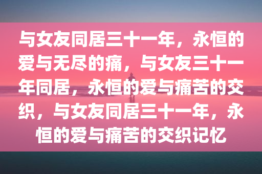 与女友同居三十一年，永恒的爱与无尽的痛，与女友三十一年同居，永恒的爱与痛苦的交织，与女友同居三十一年，永恒的爱与痛苦的交织记忆