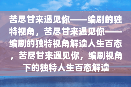 苦尽甘来遇见你——编剧的独特视角，苦尽甘来遇见你——编剧的独特视角解读人生百态，苦尽甘来遇见你，编剧视角下的独特人生百态解读