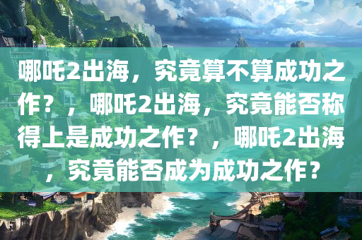 哪吒2出海，究竟算不算成功之作？，哪吒2出海，究竟能否称得上是成功之作？，哪吒2出海，究竟能否成为成功之作？今晚必出三肖2025_2025新澳门精准免费提供·精确判断
