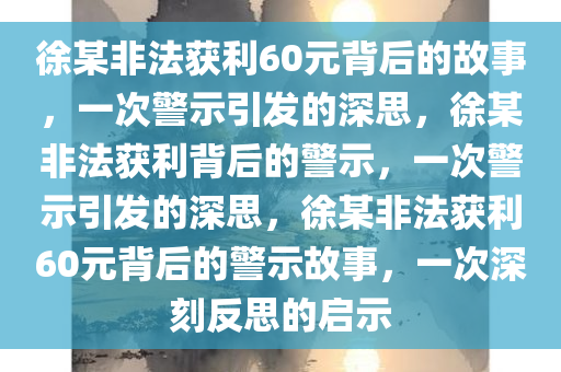 徐某非法获利60元背后的故事，一次警示引发的深思，徐某非法获利背后的警示，一次警示引发的深思，徐某非法获利60元背后的警示故事，一次深刻反思的启示