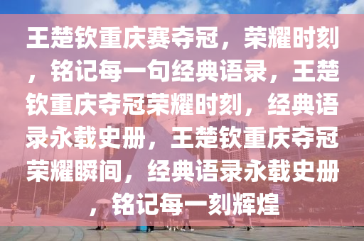 王楚钦重庆赛夺冠，荣耀时刻，铭记每一句经典语录，王楚钦重庆夺冠荣耀时刻，经典语录永载史册，王楚钦重庆夺冠荣耀瞬间，经典语录永载史册，铭记每一刻辉煌