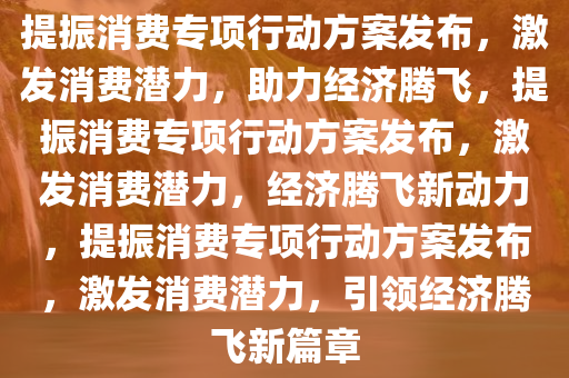 提振消费专项行动方案发布，激发消费潜力，助力经济腾飞，提振消费专项行动方案发布，激发消费潜力，经济腾飞新动力，提振消费专项行动方案发布，激发消费潜力，引领经济腾飞新篇章