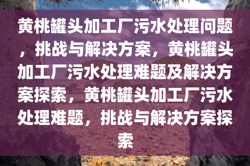 黄桃罐头加工厂污水处理问题，挑战与解决方案，黄桃罐头加工厂污水处理难题及解决方案探索，黄桃罐头加工厂污水处理难题，挑战与解决方案探索