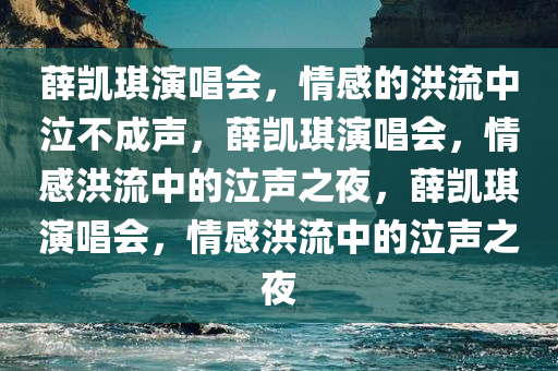 薛凯琪演唱会，情感的洪流中泣不成声，薛凯琪演唱会，情感洪流中的泣声之夜，薛凯琪演唱会，情感洪流中的泣声之夜