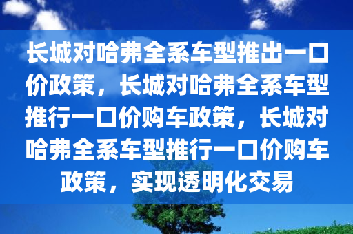 长城对哈弗全系车型推出一口价政策，长城对哈弗全系车型推行一口价购车政策，长城对哈弗全系车型推行一口价购车政策，实现透明化交易今晚必出三肖2025_2025新澳门精准免费提供·精确判断