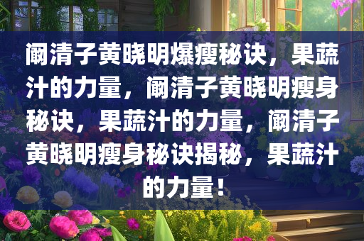 阚清子黄晓明爆瘦秘诀，果蔬汁的力量，阚清子黄晓明瘦身秘诀，果蔬汁的力量，阚清子黄晓明瘦身秘诀揭秘，果蔬汁的力量！