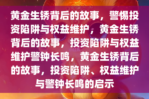 黄金生锈背后的故事，警惕投资陷阱与权益维护，黄金生锈背后的故事，投资陷阱与权益维护警钟长鸣，黄金生锈背后的故事，投资陷阱、权益维护与警钟长鸣的启示今晚必出三肖2025_2025新澳门精准免费提供·精确判断