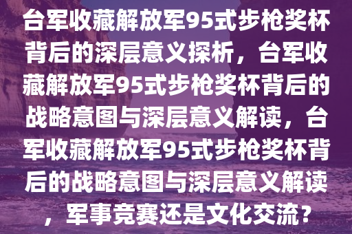 台军收藏解放军95式步枪奖杯背后的深层意义探析，台军收藏解放军95式步枪奖杯背后的战略意图与深层意义解读，台军收藏解放军95式步枪奖杯背后的战略意图与深层意义解读，军事竞赛还是文化交流？
