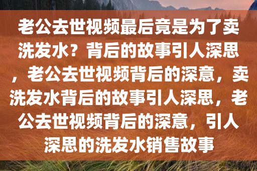 老公去世视频最后竟是为了卖洗发水？背后的故事引人深思，老公去世视频背后的深意，卖洗发水背后的故事引人深思，老公去世视频背后的深意，引人深思的洗发水销售故事
