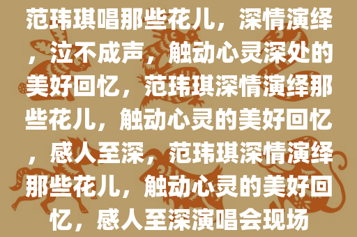 范玮琪唱那些花儿，深情演绎，泣不成声，触动心灵深处的美好回忆，范玮琪深情演绎那些花儿，触动心灵的美好回忆，感人至深，范玮琪深情演绎那些花儿，触动心灵的美好回忆，感人至深演唱会现场