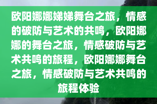 欧阳娜娜娣娣舞台之旅，情感的破防与艺术的共鸣，欧阳娜娜的舞台之旅，情感破防与艺术共鸣的旅程，欧阳娜娜舞台之旅，情感破防与艺术共鸣的旅程体验